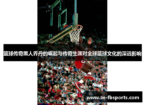 篮球传奇黑人乔丹的崛起与传奇生涯对全球篮球文化的深远影响